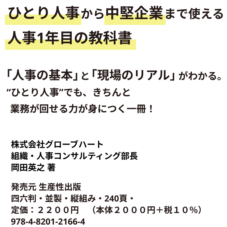 ひとり人事から中堅企業まで使える 人事1年目の教科書 「人事の基本」と「現場のリアル」がわかる。 “ひとり人事”でも、きちんと業務が回せる力が身につく一冊！ 株式会社グローブハート組織・人事コンサルティング部 部長 岡田英之 著 発売元 生産性出版 四六判・並製・縦組み・240頁・定価：２２００円　（本体２０００円＋税１０％）978-4-8201-2166-4　C２０３４　\２０００E